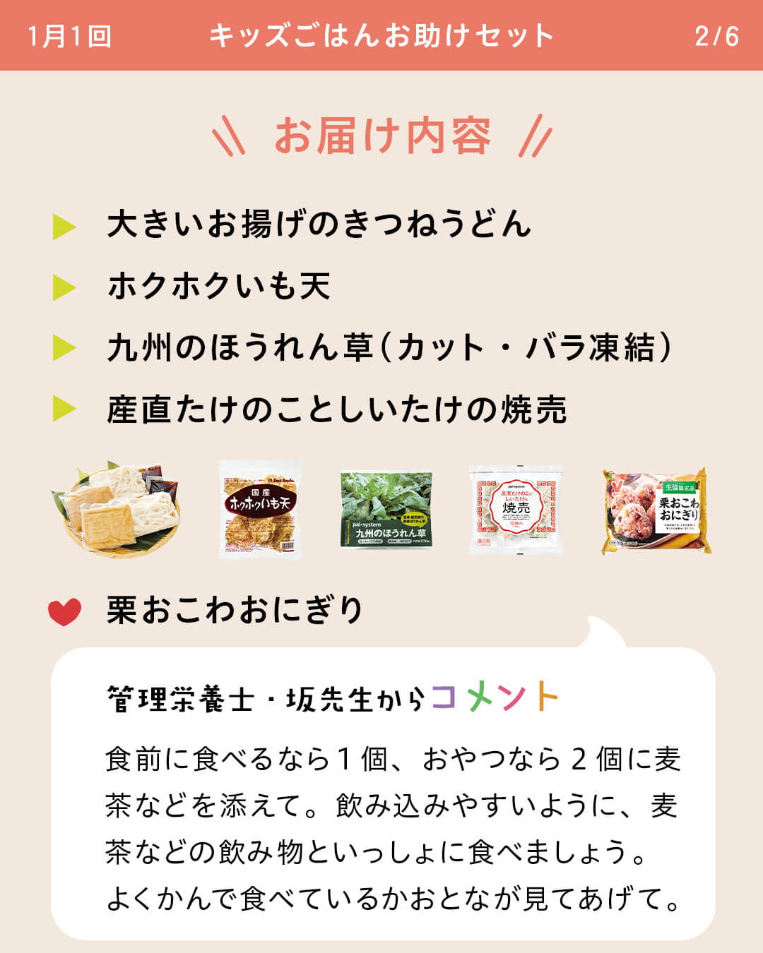 お届け内容 大きいお揚げのきつねうどん ホクホクいも天 九州のほうれん草（カット・バラ凍結） 産直たけのことしいたけの焼売 栗おこわおにぎり 管理栄養士・坂先生からコメント 食前に食べるなら1個、おやつなら2個に麦茶などを添えて。飲み込みやすいように、麦茶などの飲み物といっしょに食べましょう。よくかんで食べているかおとなが見てあげて。