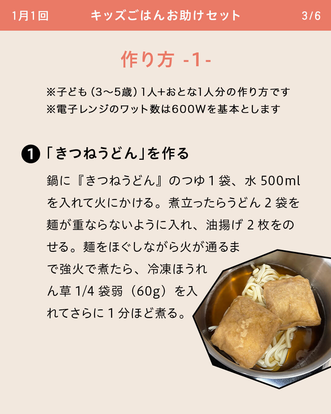 ※子ども（3～5歳）1人＋おとな1人分の作り方です ※電子レンジのワット数は600Wを基本とします ①「きつねうどん」を作る 鍋に『きつねうどん』のつゆ1袋、水500mlを入れて火にかける。煮立ったらうどん2袋を麺が重ならないように入れ、油揚げ2枚をのせる。麺をほぐしながら火が通るまで強火で煮たら、冷凍ほうれん草1/4袋弱（60g）を入れてさらに1分ほど煮る。