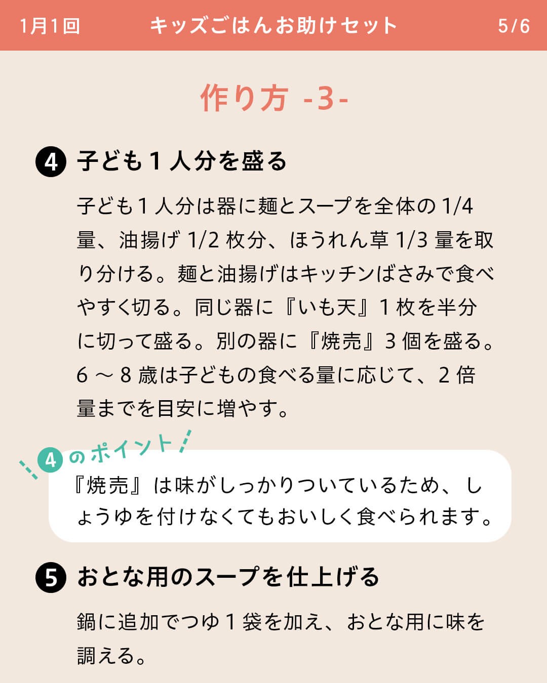 ④子ども1人分を盛る 子ども1人分は器に麺とスープを全体の1/4量、油揚げ1/2枚分、ほうれん草1/3量を取り分ける。麺と油揚げはキッチンばさみで食べやすく切る。同じ器に『いも天』1枚を半分に切って盛る。別の器に『焼売』3個を盛る。6～8歳は子どもの食べる量に応じて、2倍量までを目安に増やす。 ④のポイント 『焼売』は味がしっかりついているため、しょうゆを付けなくてもおいしく食べられます。 ⑤おとな用のスープを仕上げる鍋に追加でつゆ1袋を加え、おとな用に味を調える。