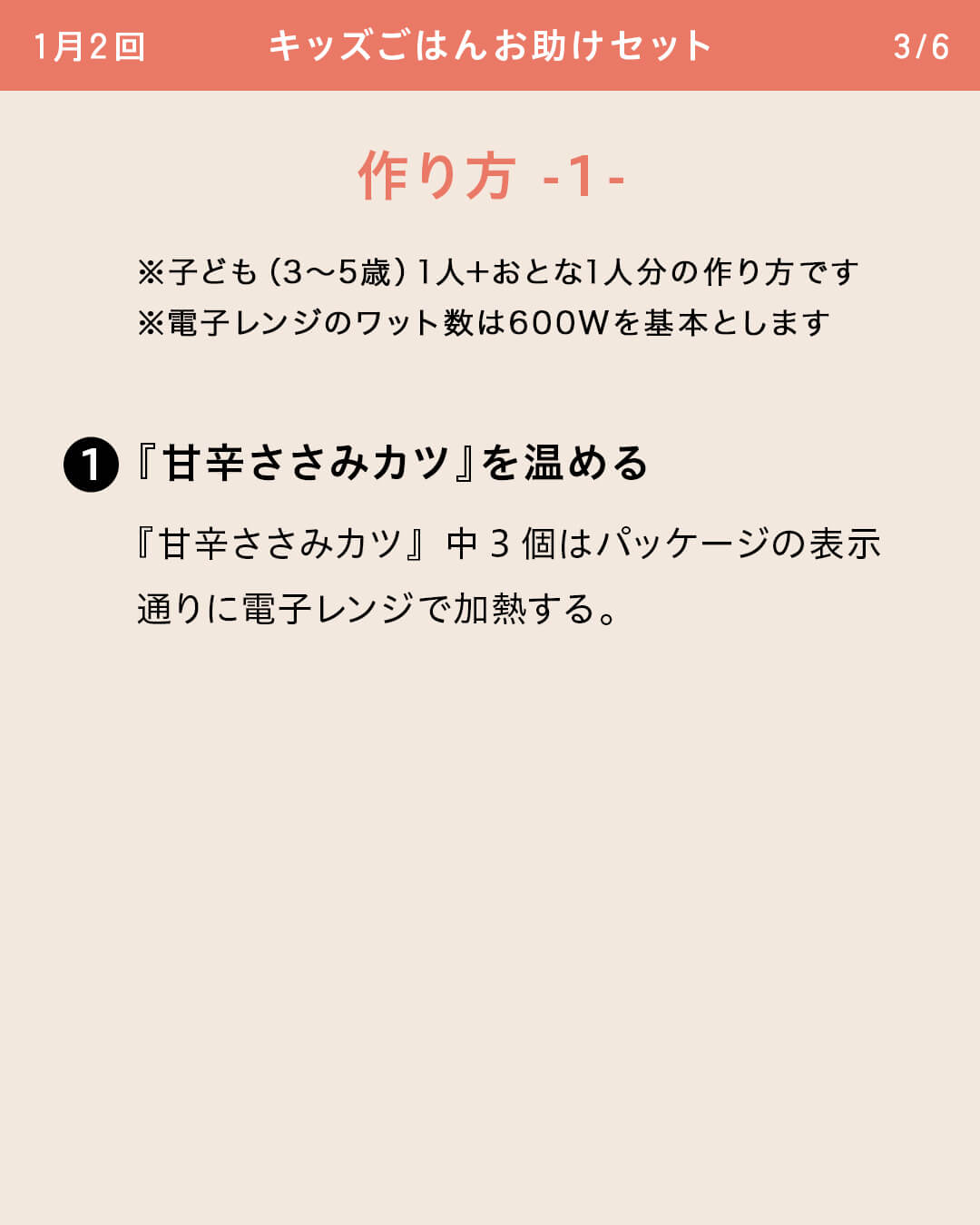 ※子ども（3～5歳）1人＋おとな1人分の作り方です ※電子レンジのワット数は600Wを基本とします ①『甘辛ささみカツ』を温める 『甘辛ささみカツ』中3個はパッケージの表示通りに電子レンジで加熱する。