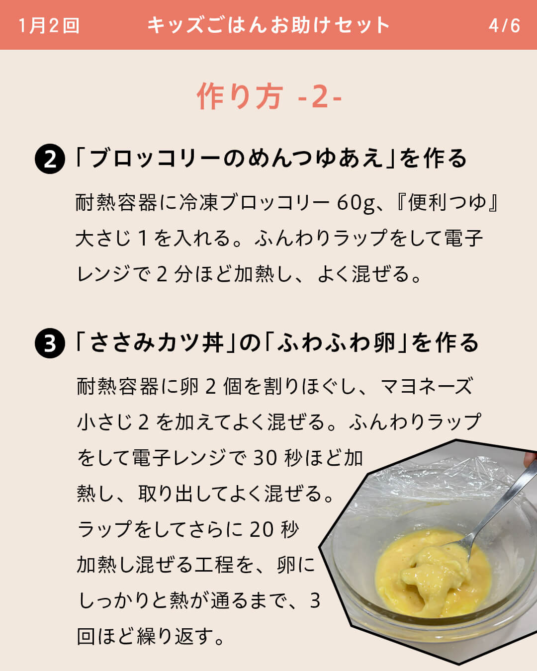 ②「ブロッコリーのめんつゆあえ」を作る 耐熱容器に冷凍ブロッコリー60g、『便利つゆ』大さじ1を入れる。ふんわりラップをして電子レンジで2分ほど加熱し、よく混ぜる。 ③「ささみカツ丼」の「ふわふわ卵」を作る 耐熱容器に卵2個を割りほぐし、マヨネーズ小さじ2を加えてよく混ぜる。ふんわりラップをして電子レンジで30秒ほど加熱し、取り出してよく混ぜる。ラップをしてさらに20秒加熱し混ぜる工程を、卵にしっかりと熱が通るまで、3回ほど繰り返す。
