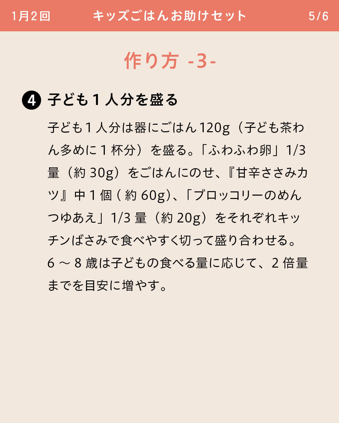 ④子ども1人分を盛る 子ども1人分は器にごはん120g（子ども茶わん多めに1杯分）を盛る。「ふわふわ卵」1/3量（約30g）をごはんにのせ、『甘辛ささみカツ』中1個(約60g)、「ブロッコリーのめんつゆあえ」1/3量（約20g）をそれぞれキッチンばさみで食べやすく切って盛り合わせる。6～8歳は子どもの食べる量に応じて、2倍量までを目安に増やす。