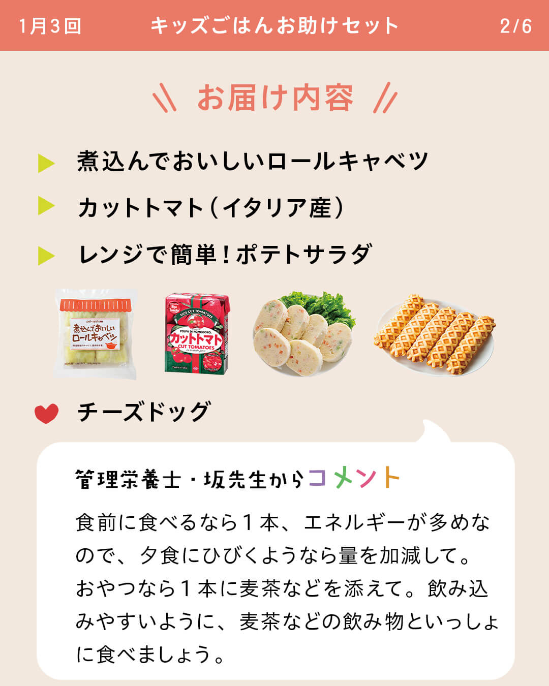 お届け内容　煮込んでおいしいロールキャベツ　カットトマト（イタリア産） レンジで簡単！ポテトサラダ チーズドッグ 管理栄養士・坂先生からコメント 食前に食べるなら1本、エネルギーが多めなので、夕食にひびくようなら量を加減して。おやつなら1本に麦茶などを添えて。飲み込みやすいように、麦茶などの飲み物といっしょに食べましょう。