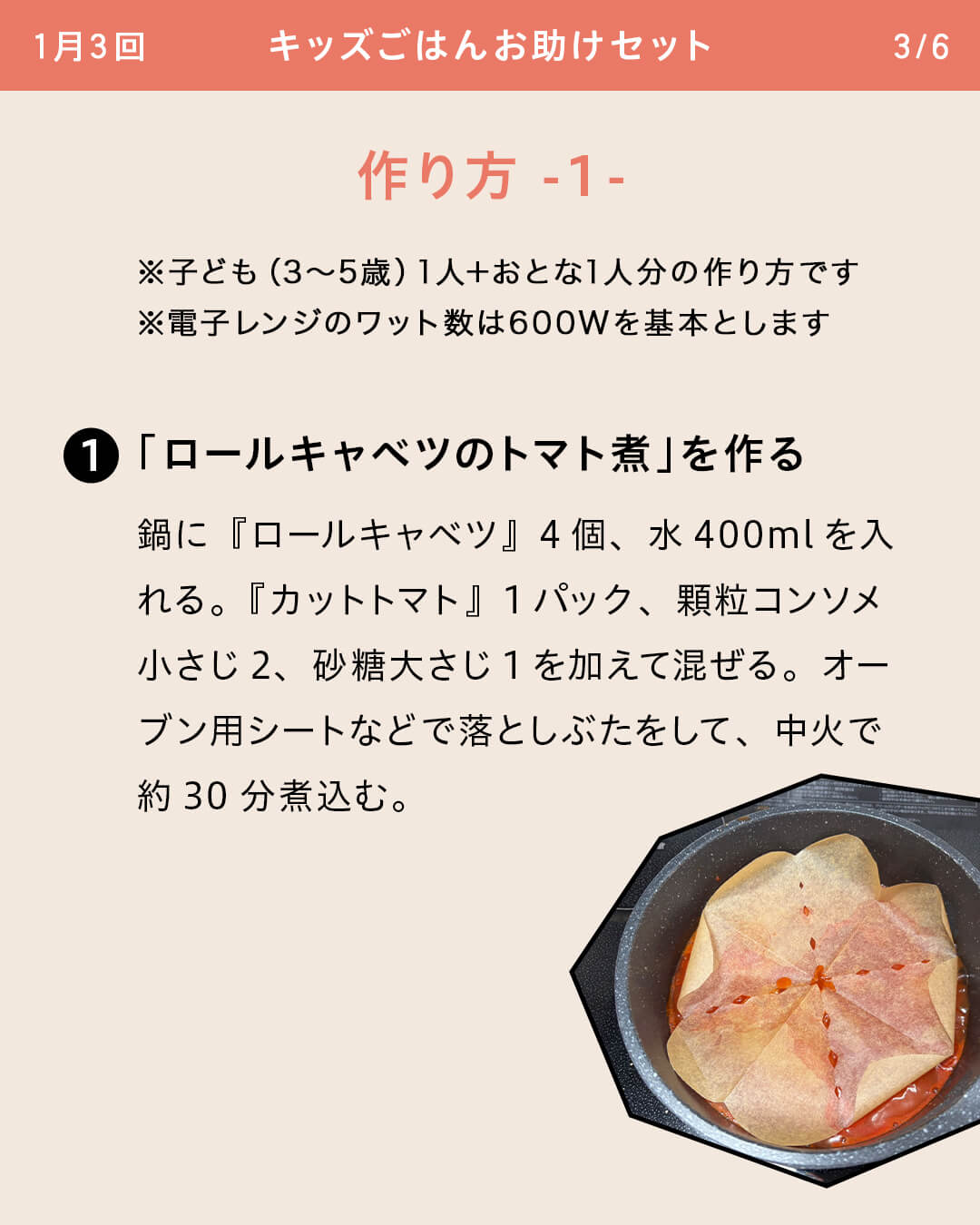 ※子ども（3～5歳）1人＋おとな1人分の作り方です ※電子レンジのワット数は600Wを基本とします ①「ロールキャベツのトマト煮」を作る 鍋に『ロールキャベツ』4個、水400mlを入れる。『カットトマト』1パック、顆粒コンソメ小さじ2、砂糖大さじ1を加えて混ぜる。オーブン用シートなどで落としぶたをして、中火で約30分煮込む。
