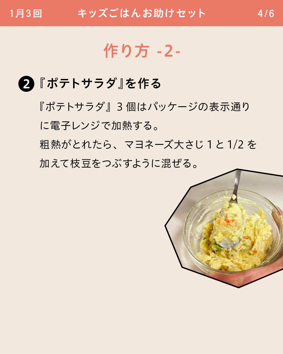 ②『ポテトサラダ』を作る 『ポテトサラダ』3個はパッケージの表示通りに電子レンジで加熱する。 粗熱がとれたら、マヨネーズ大さじ1と1/2を加えて枝豆をつぶすように混ぜる。