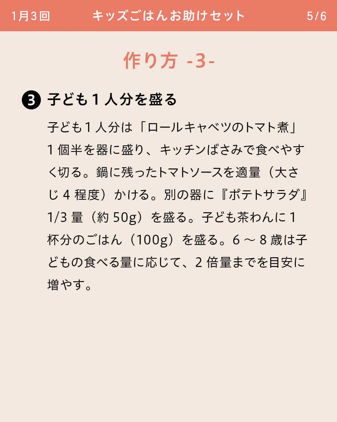 ③子ども1人分を盛る 子ども1人分は「ロールキャベツのトマト煮」1個半を器に盛り、キッチンばさみで食べやすく切る。鍋に残ったトマトソースを適量（大さじ4程度）かける。別の器に『ポテトサラダ』1/3量（約50g）を盛る。子ども茶わんに1杯分のごはん（100g）を盛る。6～8歳は子どもの食べる量に応じて、2倍量までを目安に増やす。