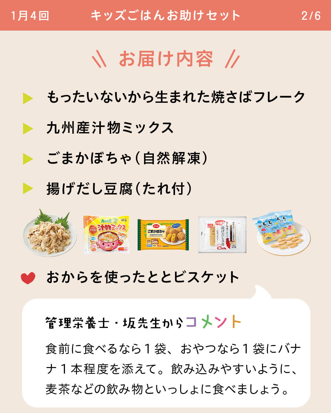 お届け内容 もったいないから生まれた焼さばフレーク 九州産汁物ミックス ごまかぼちゃ（自然解凍） 揚げだし豆腐（たれ付） おからを使ったととビスケット 管理栄養士・坂先生からコメント 食前に食べるなら1袋、おやつなら1袋にバナナ1本程度を添えて。飲み込みやすいように、麦茶などの飲み物といっしょに食べましょう。