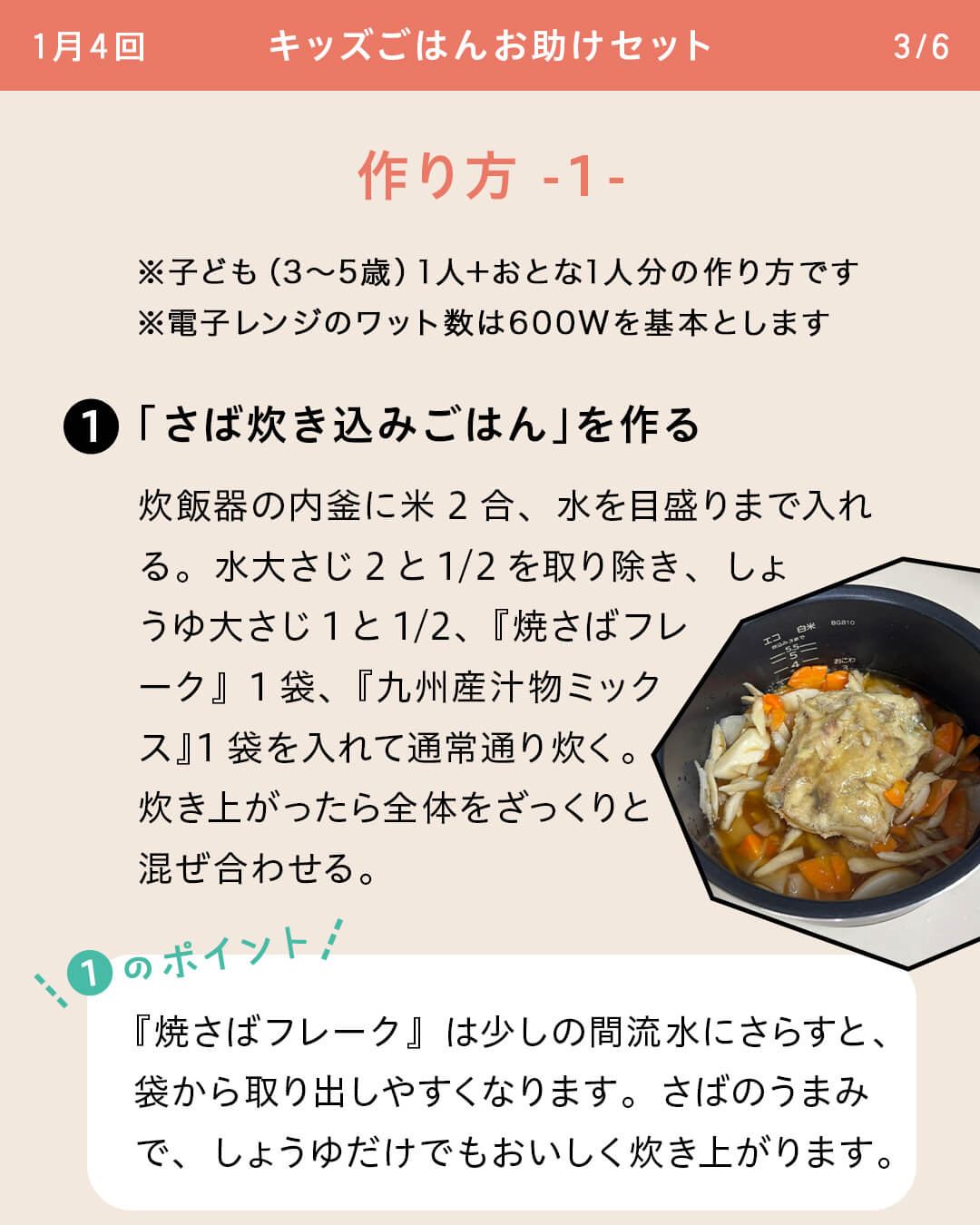 ※子ども（3～5歳）1人＋おとな1人分の作り方です ※電子レンジのワット数は600Wを基本とします ①「さば炊き込みごはん」を作る 炊飯器の内釜に米2合、水を目盛りまで入れる。水大さじ2と1/2を取り除き、しょうゆ大さじ1と1/2、『焼さばフレーク』1袋、『九州産汁物ミックス』1袋を入れて通常通り炊く。炊き上がったら全体をざっくりと混ぜ合わせる。 ①のポイント 『焼さばフレーク』は少しの間流水にさらすと、袋から取り出しやすくなります。さばのうまみで、しょうゆだけでもおいしく炊き上がります。