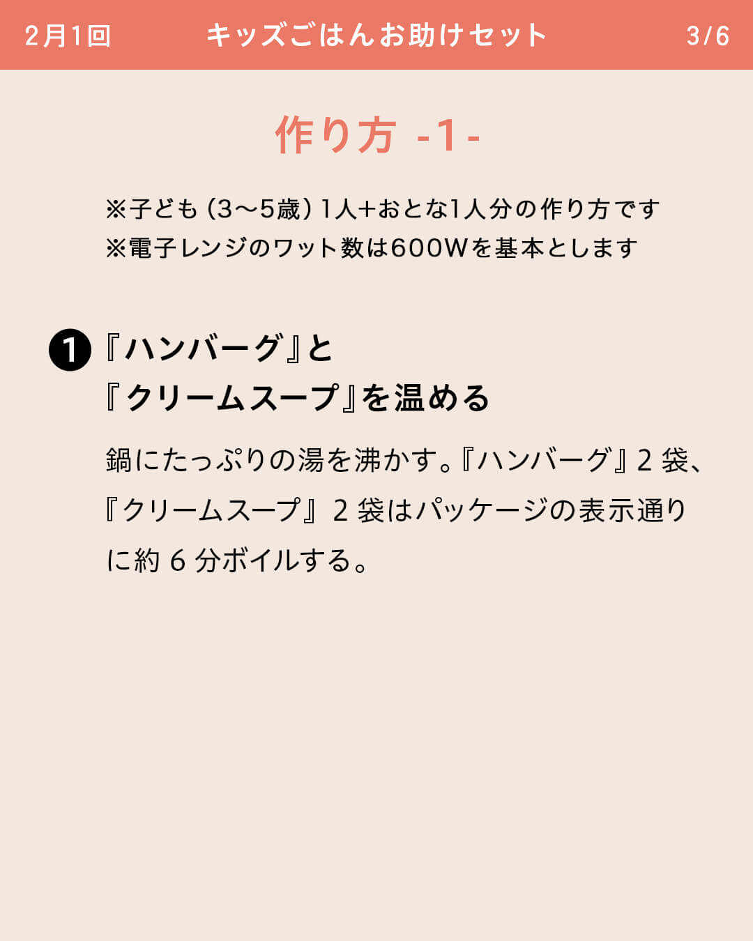 ※子ども（3～5歳）1人＋おとな1人分の作り方です ※電子レンジのワット数は600Wを基本とします ①『ハンバーグ』と『クリームスープ』を温める 鍋にたっぷりの湯を沸かす。『ハンバーグ』2袋、『クリームスープ』2袋はパッケージの表示通りに約6分ボイルする。