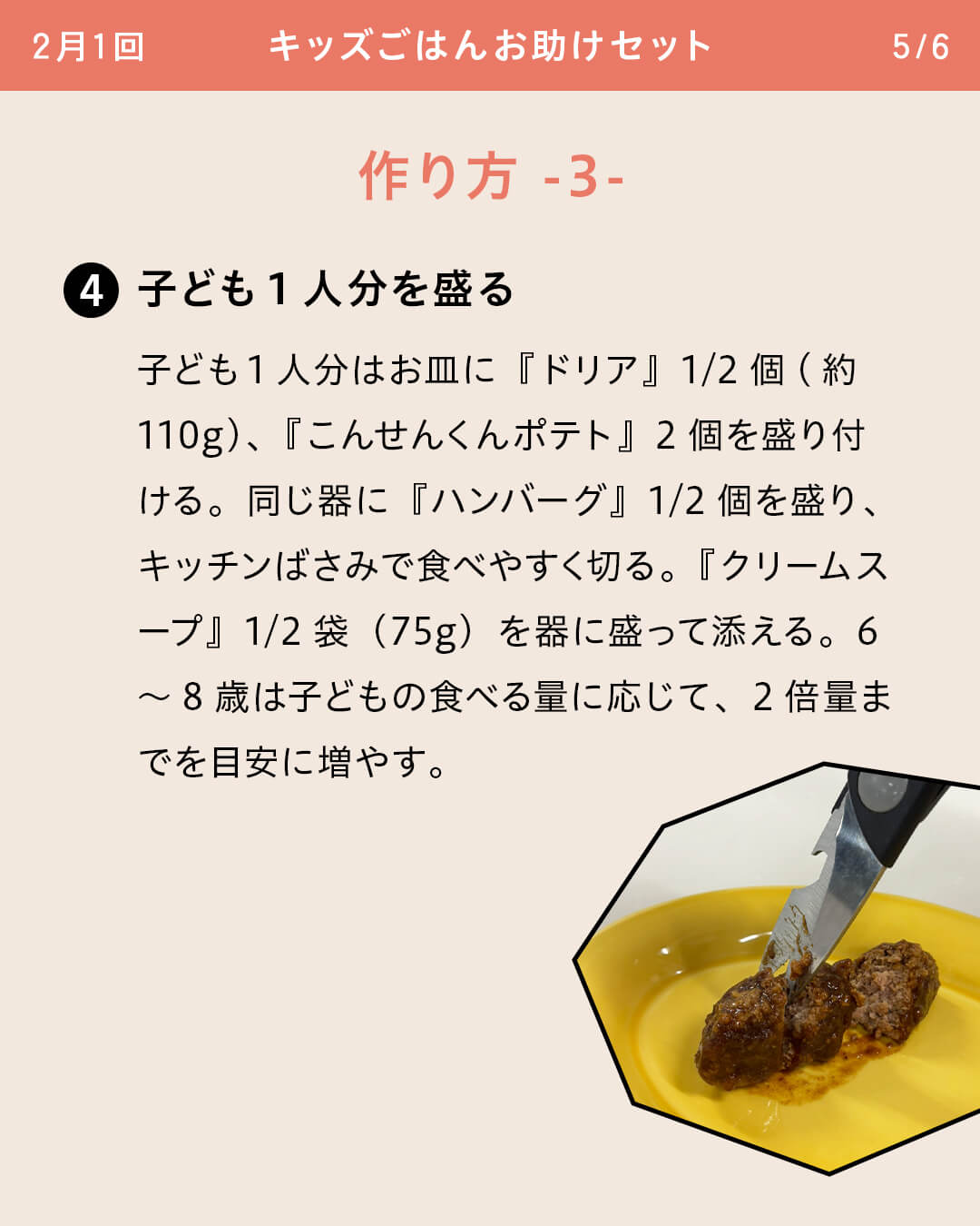 ④子ども1人分を盛る 子ども1人分はお皿に『ドリア』1/2個(約110g)、『こんせんくんポテト』2個を盛り付ける。同じ器に『ハンバーグ』1/2個を盛り、キッチンばさみで食べやすく切る。『クリームスープ』1/2袋（75g）を器に盛って添える。6～8歳は子どもの食べる量に応じて、2倍量までを目安に増やす。