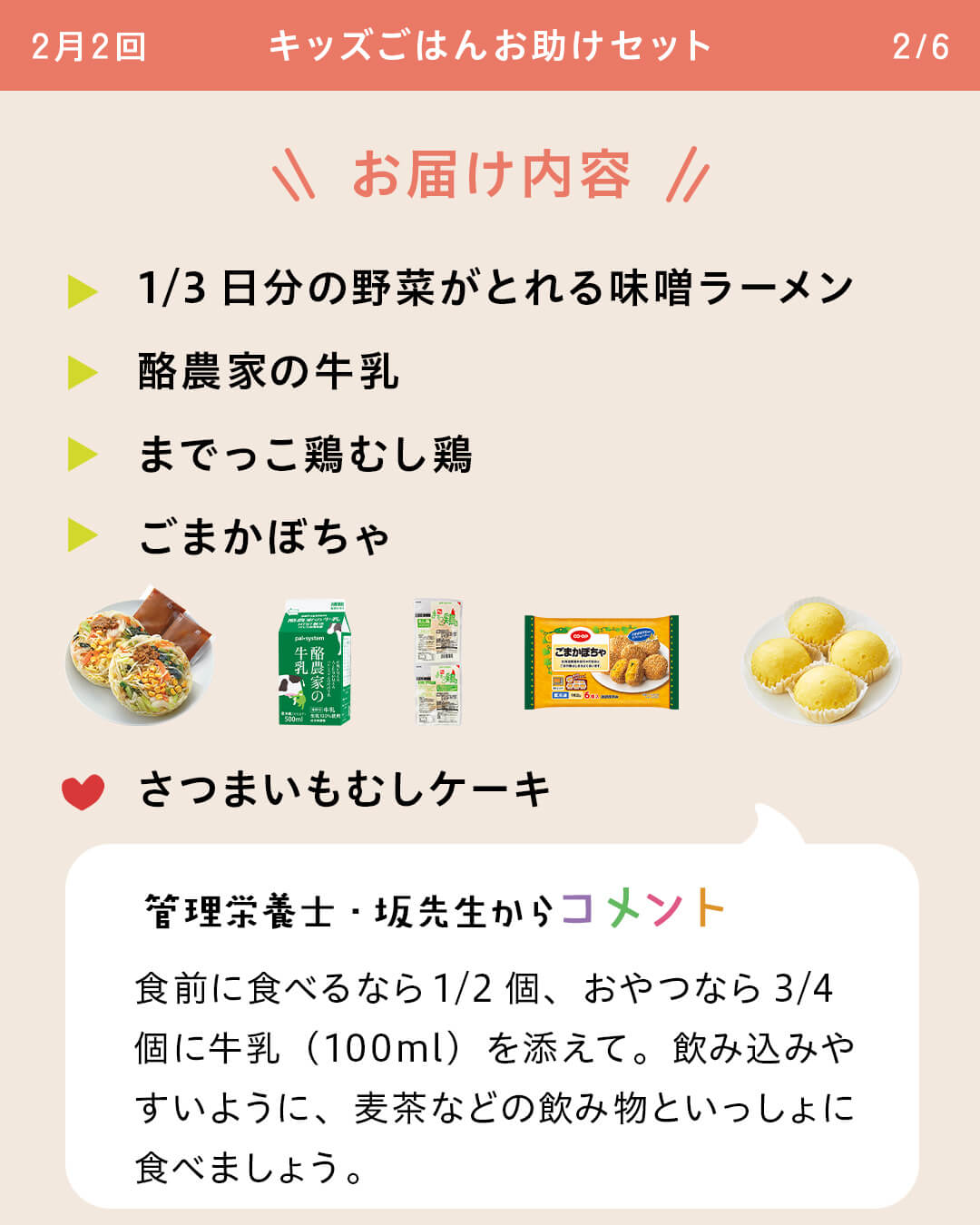 お届け内容 1/3日分の野菜がとれる味噌ラーメン酪農家の牛乳 までっこ鶏むし鶏 ごまかぼちゃ さつまいもむしケーキ 管理栄養士・坂先生からコメント 食前に食べるなら1/2個、おやつなら3/4個に牛乳（100ml）を添えて。飲み込みやすいように、麦茶などの飲み物といっしょに食べましょう。