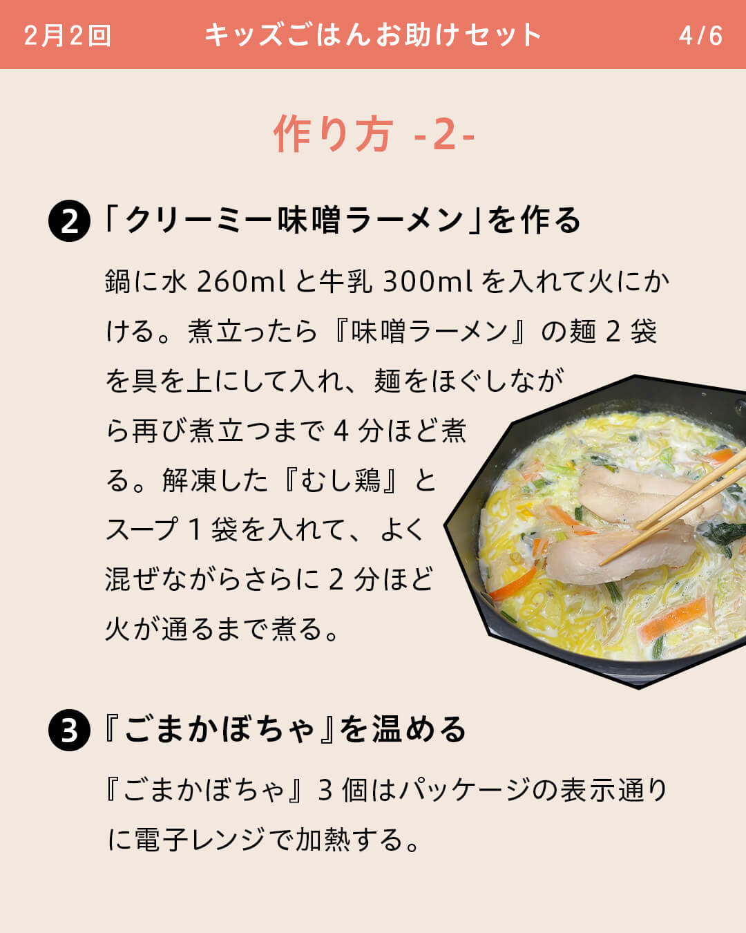 ②「クリーミー味噌ラーメン」を作る 鍋に水260mlと牛乳300mlを入れて火にかける。煮立ったら『味噌ラーメン』の麺2袋を具を上にして入れ、麺をほぐしながら再び煮立つまで4分ほど煮る。解凍した『むし鶏』とスープ1袋を入れて、よく混ぜながらさらに2分ほど火が通るまで煮る。 ③『ごまかぼちゃ』を温める 『ごまかぼちゃ』3個はパッケージの表示通りに電子レンジで加熱する。