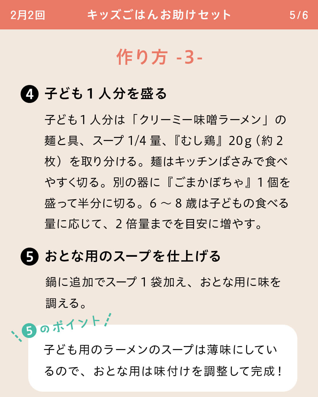 ④子ども1人分を盛る 子ども1人分は「クリーミー味噌ラーメン」の麺と具、スープ1/4量、『むし鶏』20ｇ（約2枚）を取り分ける。麺はキッチンばさみで食べやすく切る。別の器に『ごまかぼちゃ』1個を盛って半分に切る。6～8歳は子どもの食べる量に応じて、2倍量までを目安に増やす。 ⑤おとな用のスープを仕上げる 鍋に追加でスープ1袋加え、おとな用に味を調える。 ⑤のポイント 子ども用のラーメンのスープは薄味にしているので、おとな用は味付けを調整して完成！