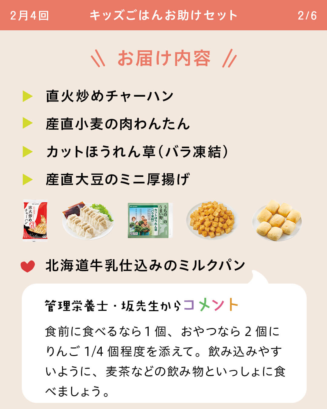 お届け内容 直火炒めチャーハン 産直小麦の肉わんたん カットほうれん草（バラ凍結） 産直大豆のミニ厚揚げ 北海道牛乳仕込みのミルクパン 管理栄養士・坂先生からコメント 食前に食べるなら1個、おやつなら2個にりんご1/4個程度を添えて。飲み込みやすいように、麦茶などの飲み物といっしょに食べましょう。