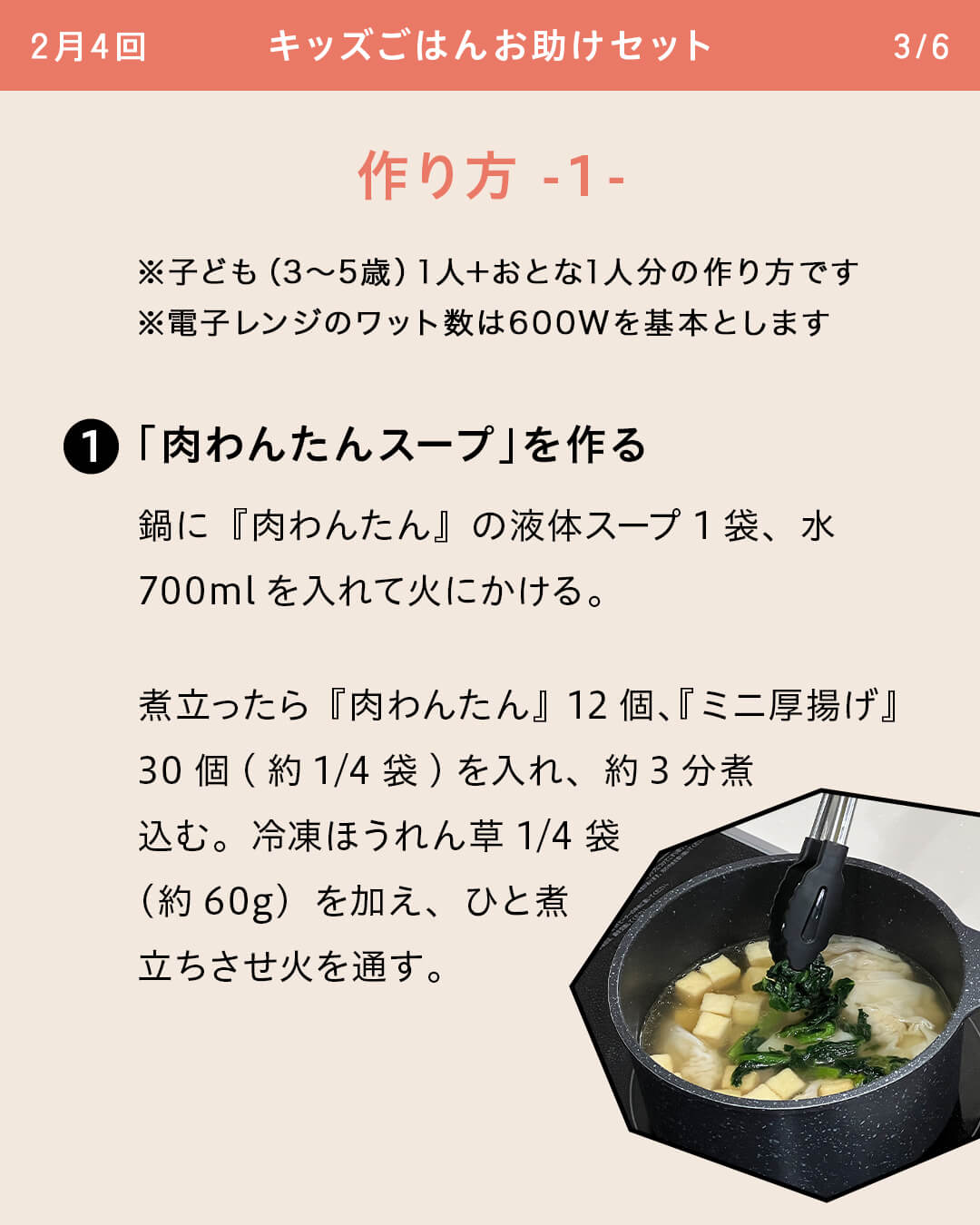 ※子ども（3～5歳）1人＋おとな1人分の作り方です ※電子レンジのワット数は600Wを基本とします ①「肉わんたんスープ」を作る 鍋に『肉わんたん』の液体スープ1袋、水700mlを入れて火にかける。 煮立ったら『肉わんたん』12個、『ミニ厚揚げ』30個(約1/4袋)を入れ、約3分煮込む。冷凍ほうれん草1/4袋（約60g）を加え、ひと煮立ちさせ火を通す。