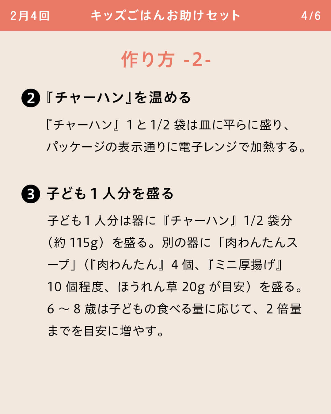 ②『チャーハン』を温める 『チャーハン』1と1/2袋は皿に平らに盛り、パッケージの表示通りに電子レンジで加熱する。 ③子ども1人分を盛る 子ども1人分は器に『チャーハン』1/2袋分（約115g）を盛る。別の器に「肉わんたんスープ」（『肉わんたん』4個、『ミニ厚揚げ』10個程度、ほうれん草20gが目安）を盛る。6～8歳は子どもの食べる量に応じて、2倍量までを目安に増やす。
