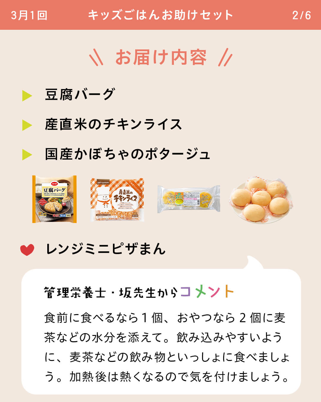 お届け内容 豆腐バーグ 産直米のチキンライス 国産かぼちゃのポタージュ レンジミニピザまん 管理栄養士・坂先生からコメント 食前に食べるなら1個、おやつなら2個に麦茶などの水分を添えて。飲み込みやすいように、麦茶などの飲み物といっしょに食べましょう。加熱後は熱くなるので気を付けましょう。