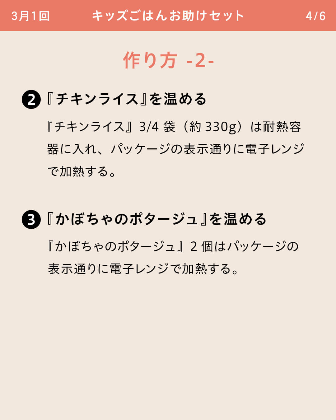 ②『チキンライス』を温める 『チキンライス』3/4袋（約330g）は耐熱容器に入れ、パッケージの表示通りに電子レンジで加熱する。 ③『かぼちゃのポタージュ』を温める 『かぼちゃのポタージュ』2個はパッケージの表示通りに電子レンジで加熱する。