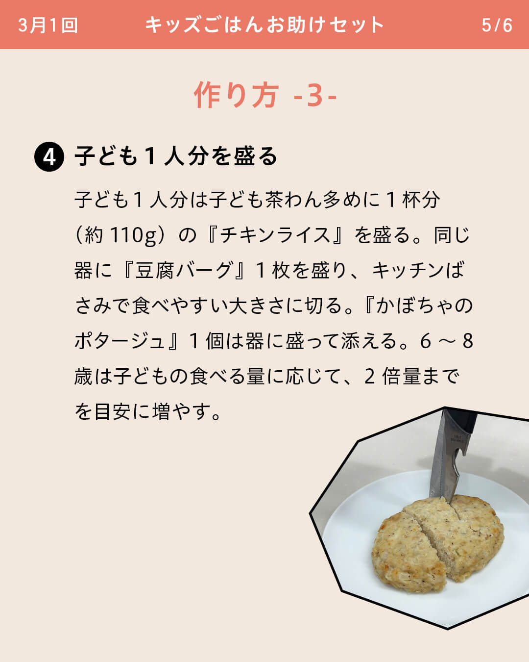 ④子ども1人分を盛る 子ども1人分は子ども茶わん多めに1杯分 （約110g）の『チキンライス』を盛る。同じ器に『豆腐バーグ』1枚を盛り、キッチンばさみで食べやすい大きさに切る。『かぼちゃのポタージュ』1個は器に盛って添える。6～8歳は子どもの食べる量に応じて、2倍量までを目安に増やす。