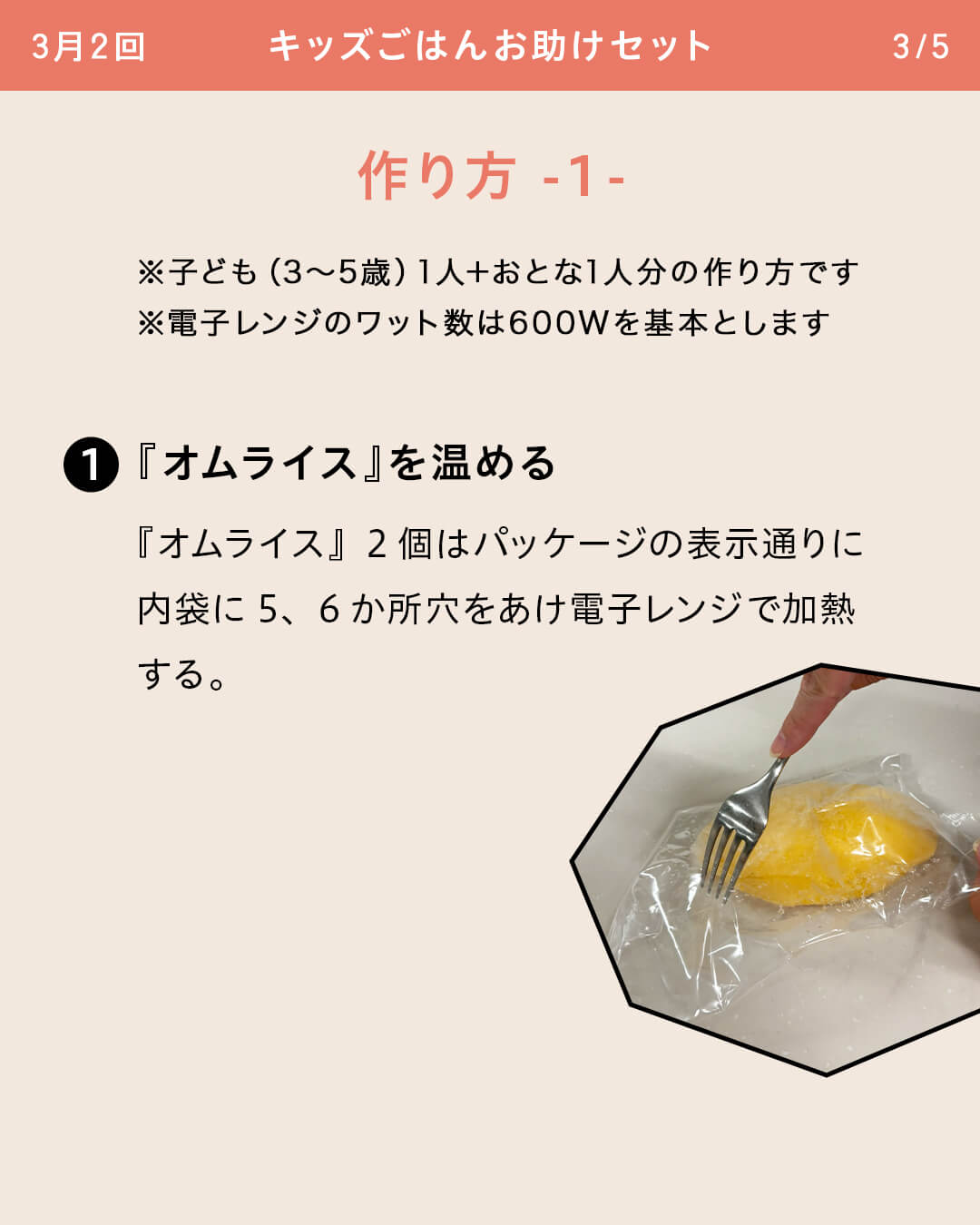 ※子ども（3～5歳）1人＋おとな1人分の作り方です ※電子レンジのワット数は600Wを基本とします ①『オムライス』を温める 『オムライス』2個はパッケージの表示通りに内袋に5、6か所穴をあけ電子レンジで加熱する。