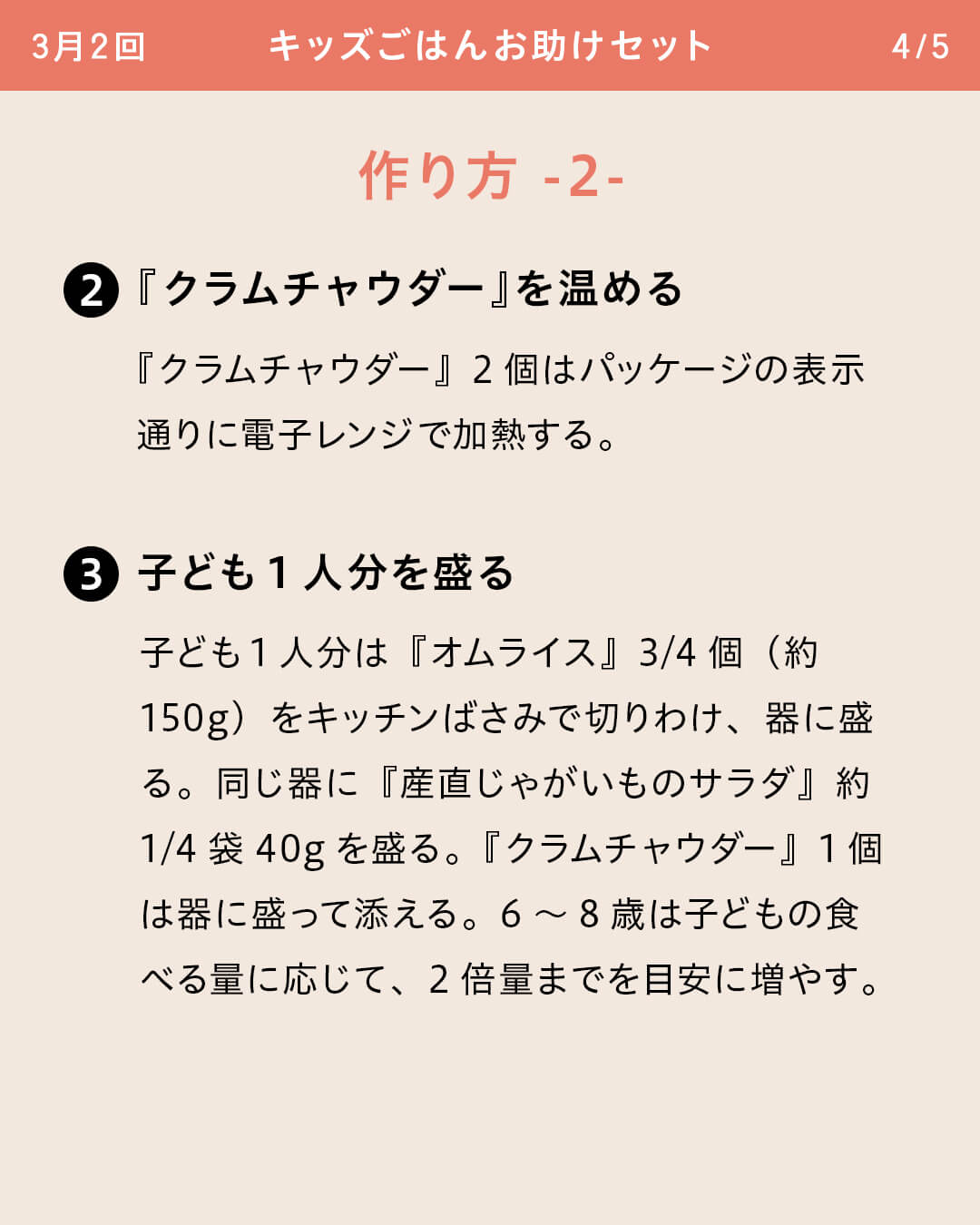 ②『クラムチャウダー』を温める 『クラムチャウダー』2個はパッケージの表示通りに電子レンジで加熱する。 ③子ども1人分を盛る 子ども1人分は『オムライス』3/4個（約150g）をキッチンばさみで切りわけ、器に盛る。同じ器に『産直じゃがいものサラダ』約1/4袋40gを盛る。『クラムチャウダー』1個は器に盛って添える。6～8歳は子どもの食べる量に応じて、2倍量までを目安に増やす。
