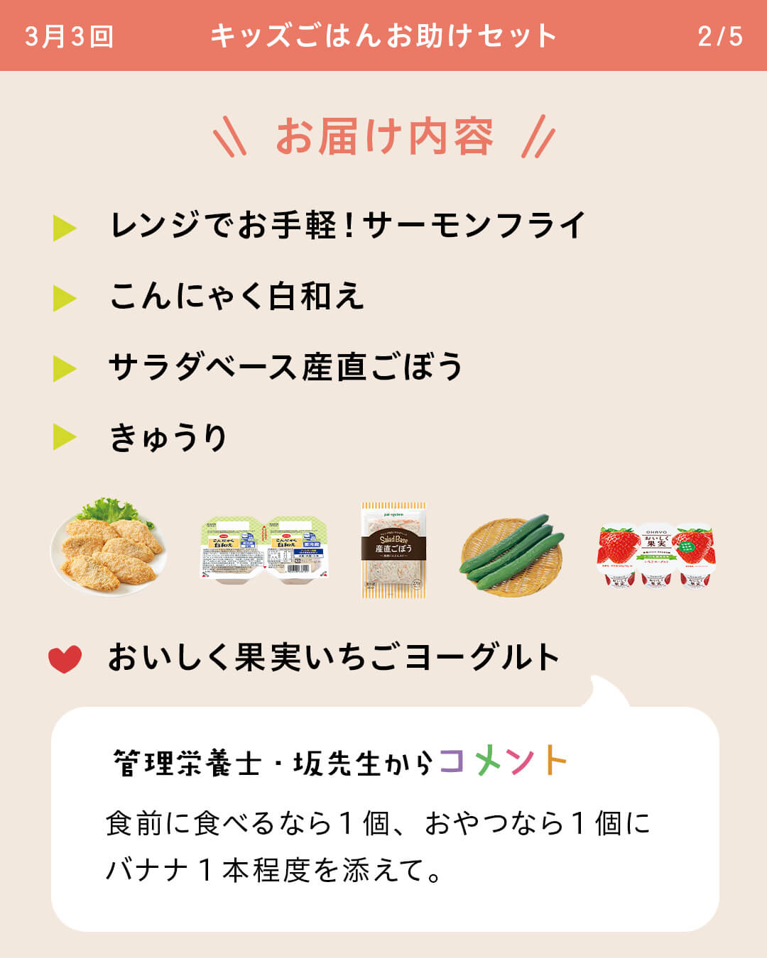 お届け内容 レンジでお手軽！サーモンフライ こんにゃく白和え サラダベース産直ごぼう きゅうり おいしく果実いちごヨーグルト 管理栄養士・坂先生からコメント 食前に食べるなら1個、おやつなら1個にバナナ1本程度を添えて。