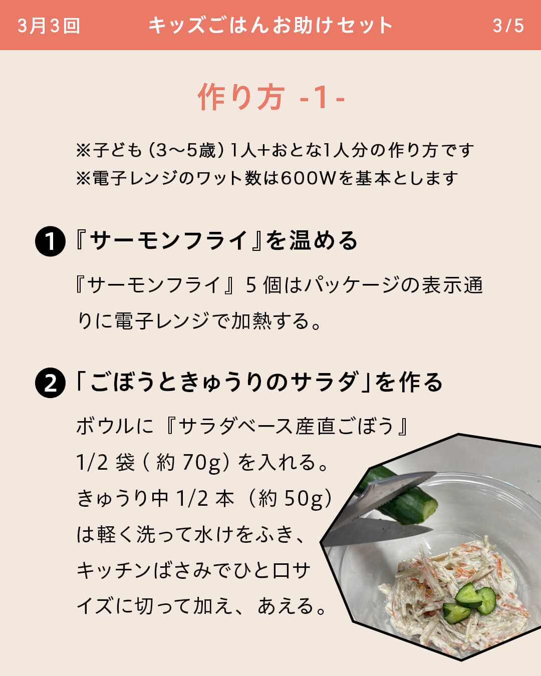 ※子ども（3～5歳）1人＋おとな1人分の作り方です ※電子レンジのワット数は600Wを基本とします ①『サーモンフライ』を温める 『サーモンフライ』5個はパッケージの表示通りに電子レンジで加熱する。 ②「ごぼうときゅうりのサラダ」を作る ボウルに『サラダベース産直ごぼう』1/2袋（約70g）を入れる。きゅうり中1/2本（約50g）は軽く洗って水けをふき、キッチンばさみでひと口サイズに切って加え、あえる。