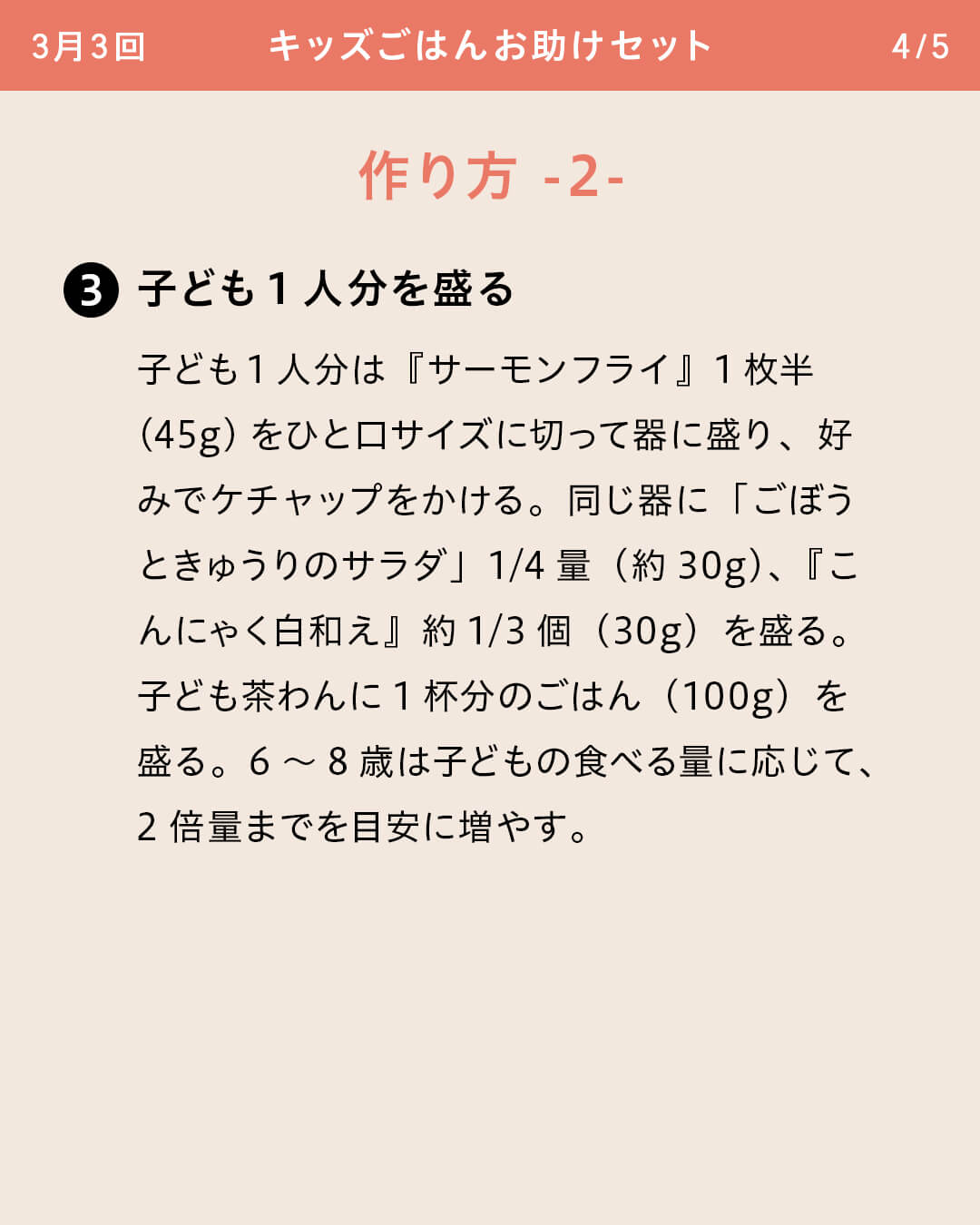 ③子ども1人分を盛る 子ども1人分は『サーモンフライ』1枚半（45g）をひと口サイズに切って器に盛り、好みでケチャップをかける。同じ器に「ごぼうときゅうりのサラダ」1/4量（約30g）、『こんにゃく白和え』約1/3個（30g）を盛る。子ども茶わんに1杯分のごはん（100g）を盛る。6～8歳は子どもの食べる量に応じて、2倍量までを目安に増やす。