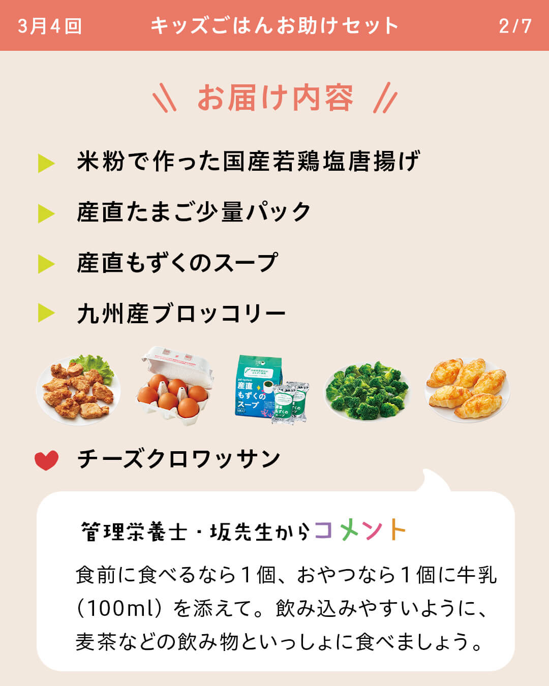 お届け内容 米粉で作った国産若鶏塩唐揚げ 産直たまご少量パック 産直もずくのスープ 九州産ブロッコリー チーズクロワッサン 管理栄養士・坂先生からコメント 食前に食べるなら1個、おやつなら1個に牛乳（100ml）を添えて。飲み込みやすいように、麦茶などの飲み物といっしょに食べましょう。