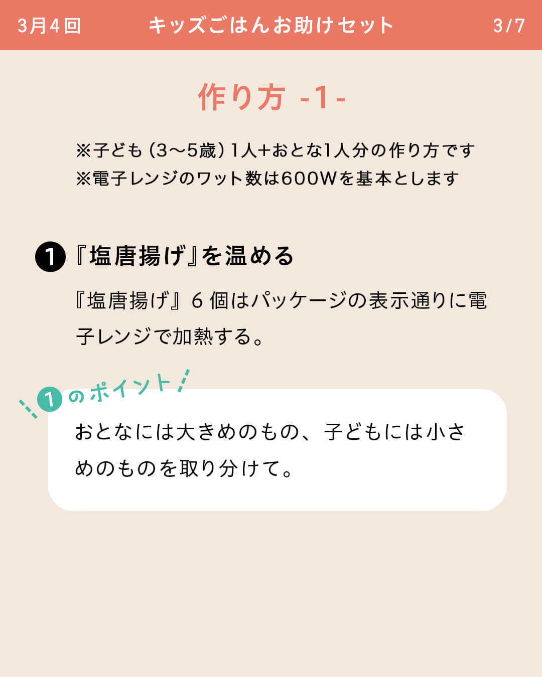 ※子ども（3～5歳）1人＋おとな1人分の作り方です ※電子レンジのワット数は600Wを基本とします ①『塩唐揚げ』を温める 『塩唐揚げ』6個はパッケージの表示通りに電子レンジで加熱する。 ①のポイント おとなには大きめのもの、子どもには小さめのものを取り分けて。