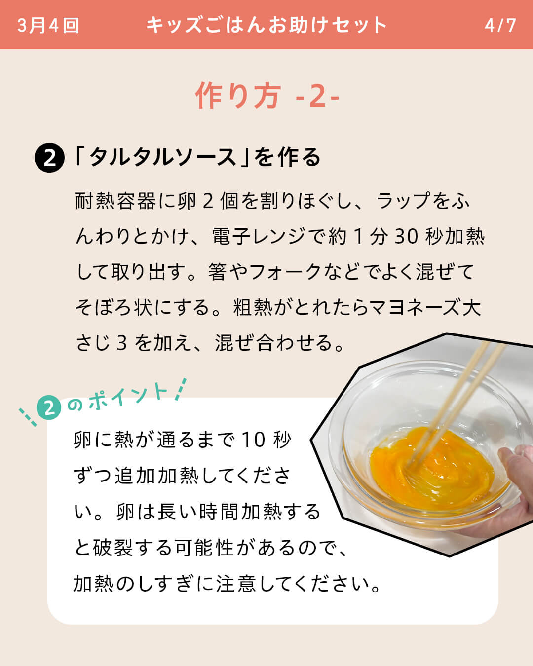 ②「タルタルソース」を作る 耐熱容器に卵2個を割りほぐし、ラップをふんわりとかけ、電子レンジで約1分30秒加熱して取り出す。箸やフォークなどでよく混ぜてそぼろ状にする。粗熱がとれたらマヨネーズ大さじ3を加え、混ぜ合わせる。 ②のポイント 卵に熱が通るまで10秒ずつ追加加熱してください。卵は長い時間加熱すると破裂する可能性があるので、加熱のしすぎに注意してください。