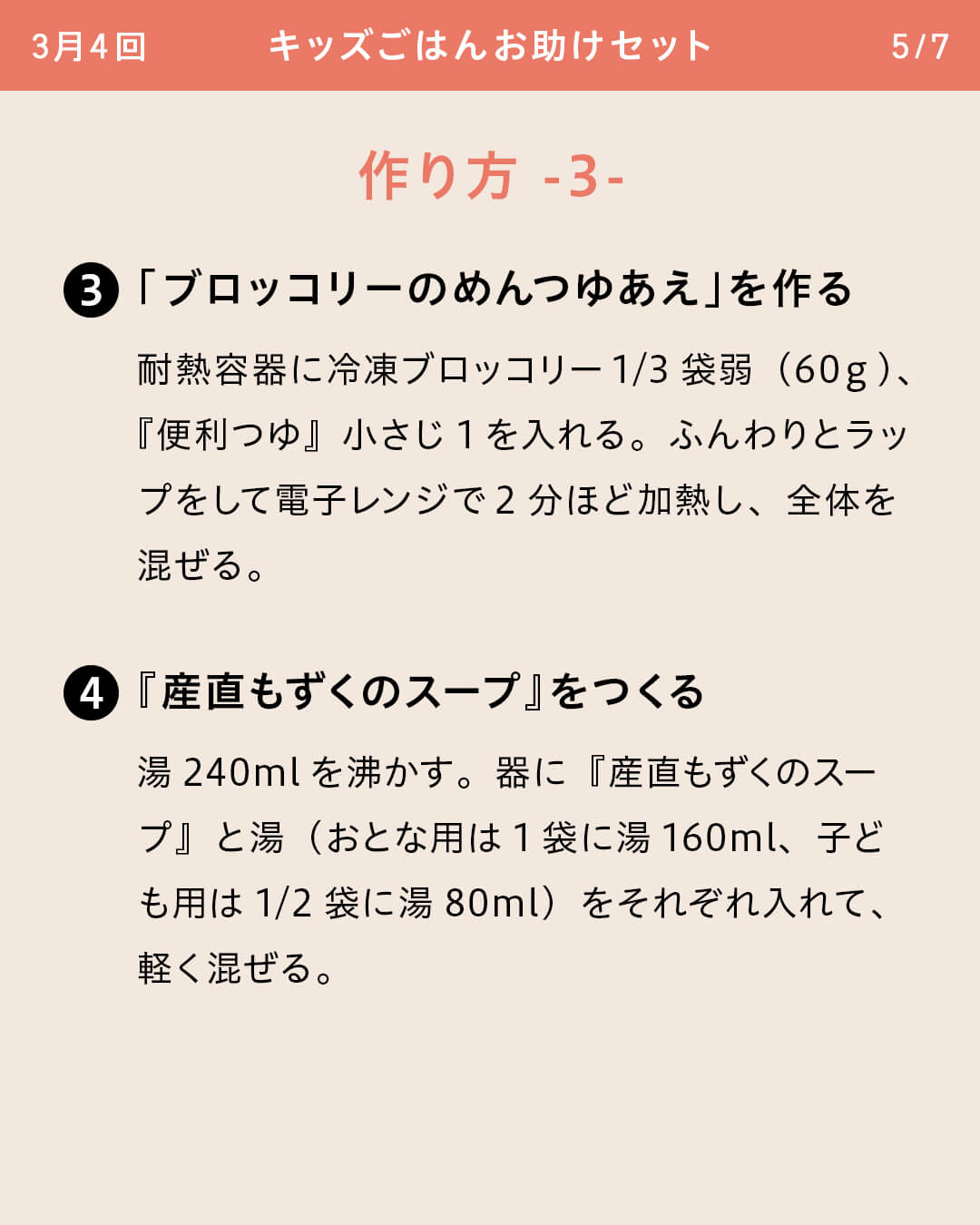 ③「ブロッコリーのめんつゆあえ」を作る 耐熱容器に冷凍ブロッコリー1/3袋弱（60ｇ）、『便利つゆ』小さじ1を入れる。ふんわりとラップをして電子レンジで2分ほど加熱し、全体を混ぜる。 ④『産直もずくのスープ』をつくる 湯240mlを沸かす。器に『産直もずくのスープ』と湯（おとな用は1袋に湯160ml、子ども用は1/2袋に湯80ml）をそれぞれ入れて、軽く混ぜる。