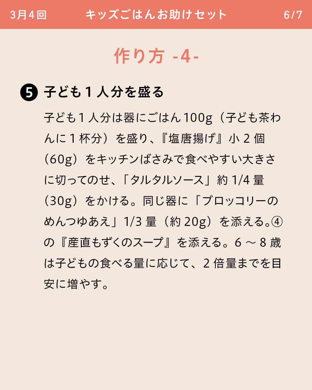 ⑤子ども1人分を盛る 子ども1人分は器にごはん100g（子ども茶わんに1杯分）を盛り、『塩唐揚げ』小2個（60g）をキッチンばさみで食べやすい大きさに切ってのせ、「タルタルソース」約1/4量（30g）をかける。同じ器に「ブロッコリーのめんつゆあえ」1/3量（約20g）を添える。④の『産直もずくのスープ』を添える。6～8歳は子どもの食べる量に応じて、2倍量までを目安に増やす。