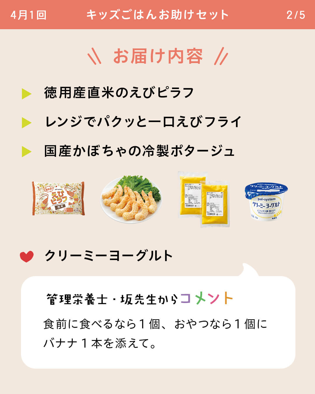 お届け内容 徳用産直米のえびピラフ レンジでパクッと一口えびフライ 国産かぼちゃの冷製ポタージュ クリーミーヨーグルト 管理栄養士・坂先生からコメント 食前に食べるなら1個、おやつなら1個にバナナ1本を添えて。