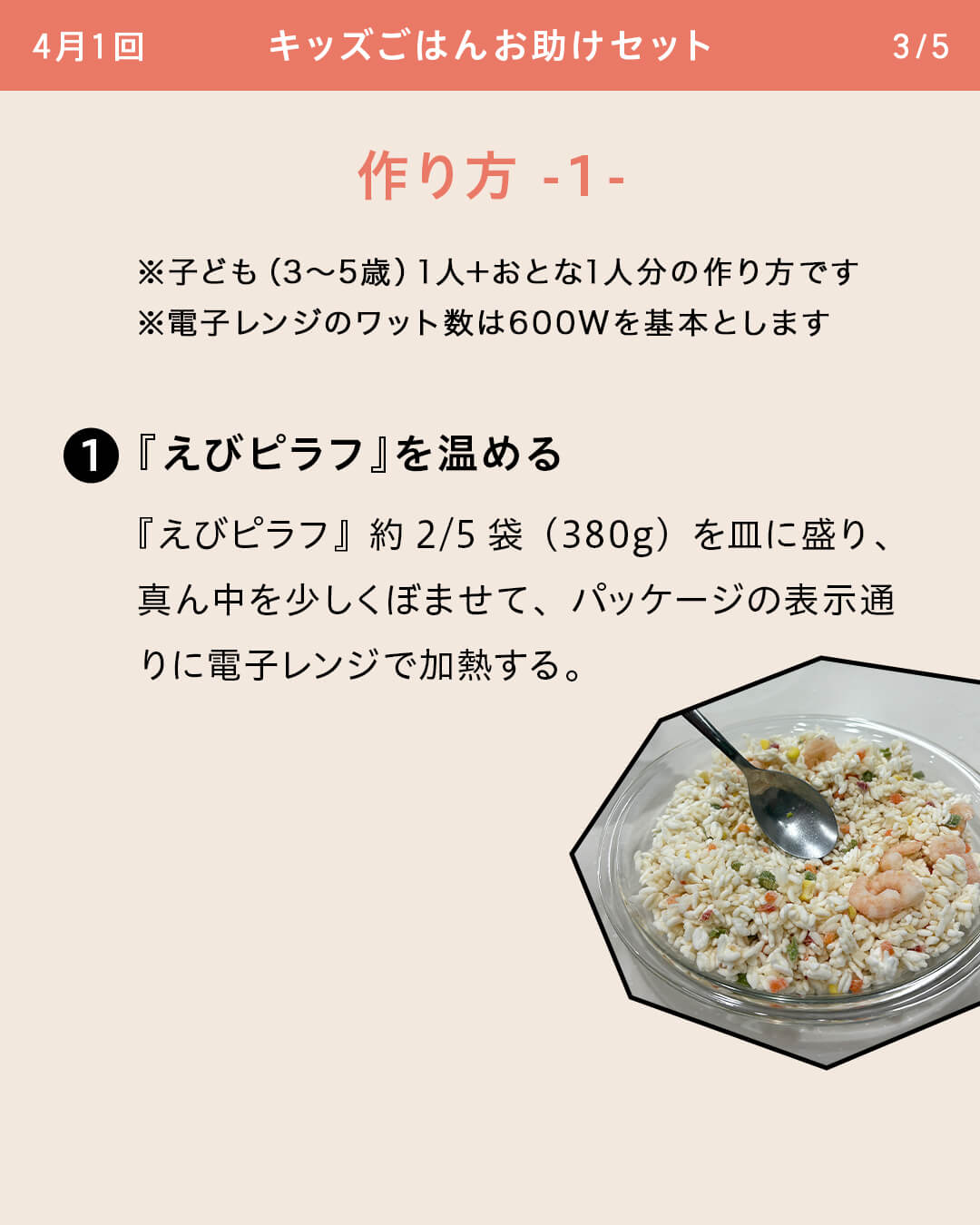 ※子ども（3～5歳）1人＋おとな1人分の作り方です ※電子レンジのワット数は600Wを基本とします ①『えびピラフ』を温める 『えびピラフ』約2/5袋（380g）を皿に盛り、真ん中を少しくぼませて、パッケージの表示通りに電子レンジで加熱する。