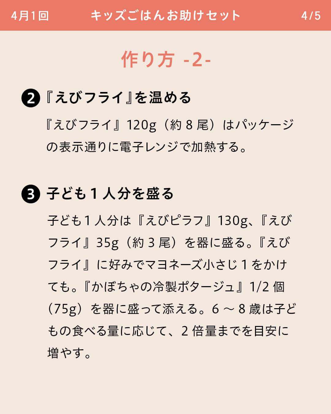 ②『えびフライ』を温める 『えびフライ』120g（約8尾）はパッケージの表示通りに電子レンジで加熱する。 ③子ども1人分を盛る 子ども1人分は『えびピラフ』130g、『えびフライ』35g（約3尾）を器に盛る。『えびフライ』に好みでマヨネーズ小さじ1をかけても。『かぼちゃの冷製ポタージュ』1/2個（75g）を器に盛って添える。6～8歳は子どもの食べる量に応じて、2倍量までを目安に増やす。