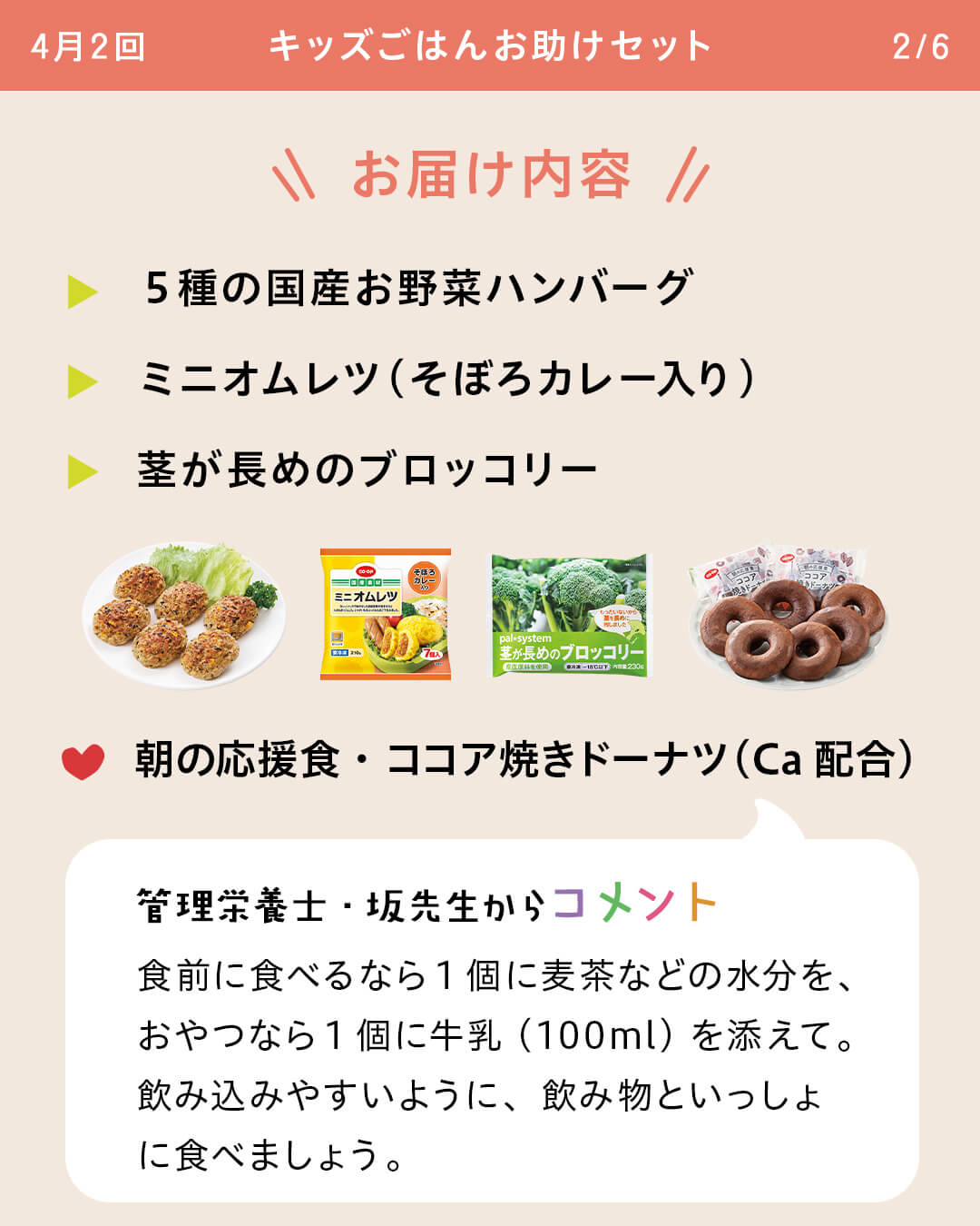 お届け内容 5種の国産お野菜ハンバーグ ミニオムレツ（そぼろカレー入り） 茎が長めのブロッコリー 朝の応援食・ココア焼きドーナツ（Ca配合） 管理栄養士・坂先生からコメント 食前に食べるなら1個に麦茶などの水分を、おやつなら1個に牛乳（100ml）を添えて。飲み込みやすいように、飲み物といっしょに食べましょう。