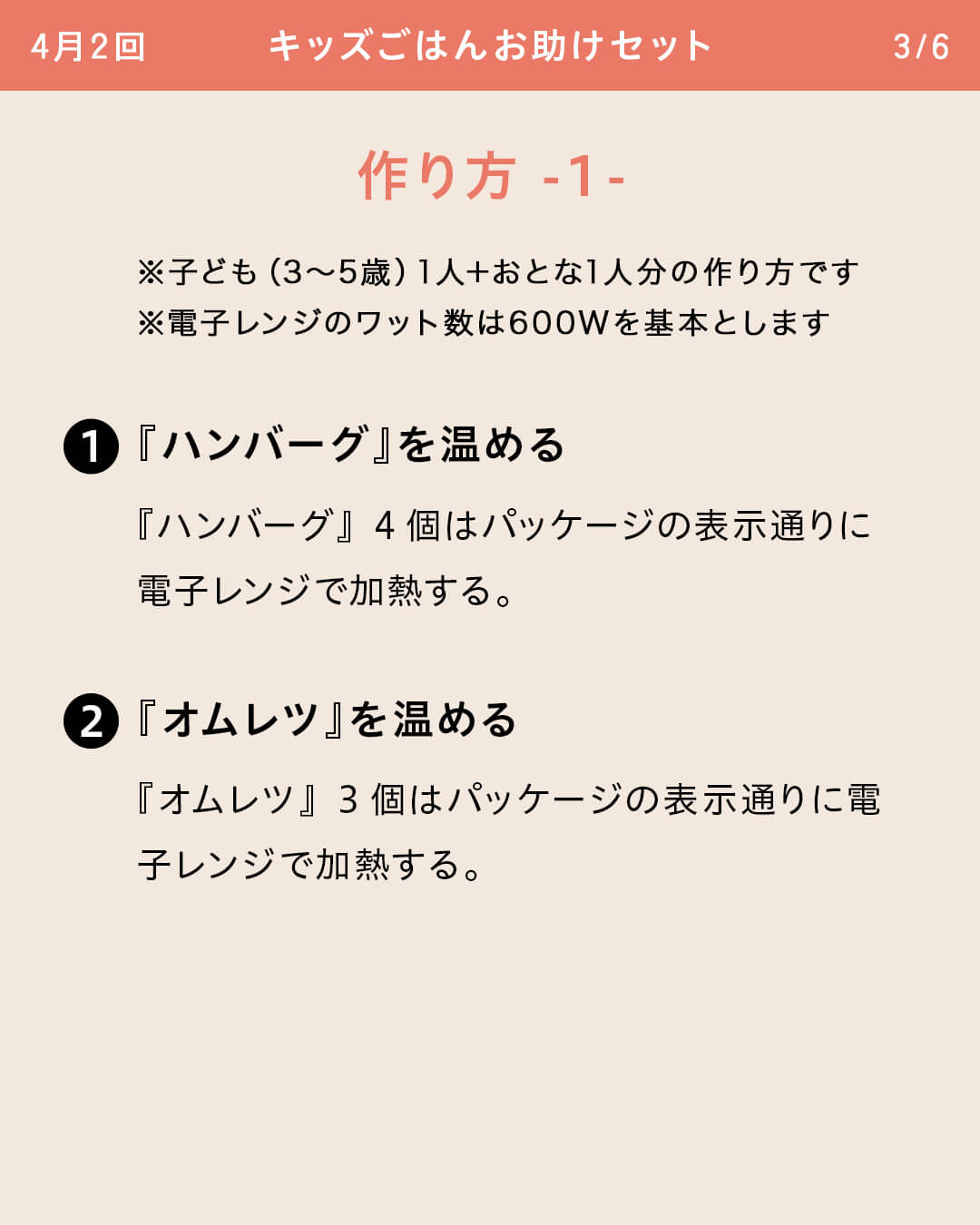 ※子ども（3～5歳）1人＋おとな1人分の作り方です ※電子レンジのワット数は600Wを基本とします ①『ハンバーグ』を温める 『ハンバーグ』4個はパッケージの表示通りに電子レンジで加熱する。 ②『オムレツ』を温める 『オムレツ』3個はパッケージの表示通りに電子レンジで加熱する。