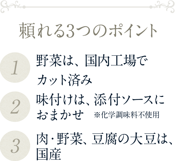 頼れる3つのポイント（1）野菜は、国内自社工場でカット済み（2）味付けは、添付ソースにおまかせ  ※化学調味料不使用（3）肉・野菜、豆腐の大豆は、国産