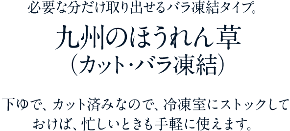 必要な分だけ取り出せるバラ凍結タイプ。　九州のほうれん草 （カット・バラ凍結）　下ゆで、カット済みなので、冷凍室にストックしておけば、忙しいときも手軽に使えます。