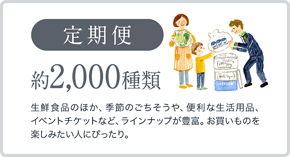 定期便　約2,000種類　生鮮食品のほか、季節のごちそうや、便利な生活用品、イベントチケットなど、ラインナップが豊富。お買いものを楽しみたい人にぴったり。