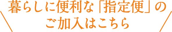 暮らしに便利な「指定便」のご加入はこちら