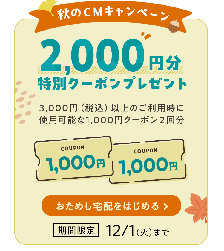 秋のCMキャンペーン 2000円分特別クーポンプレゼント 3000円（税込）以上のご利用時に使用可能な1000円クーポン2回分 期間限定12月1日（火）まで おためし宅配をはじめる