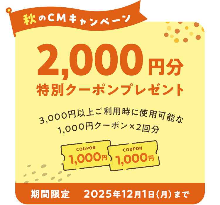 秋のCMキャンペーン 2,000円分特別クーポンプレゼント 3,000円以上ご利用時に使用可能な1,000円クーポンを2回分 期間限定 2025年12月1日(月)まで