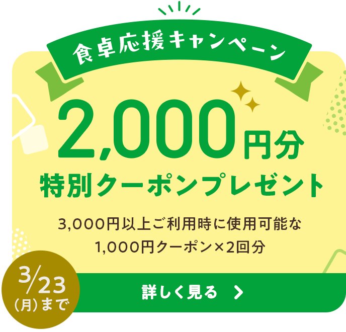 食卓応援キャンペーン 2,000円分特別クーポンプレゼント 3,000円以上ご利用時に使用可能な1,000円クーポン×2回分 3/23 (月) まで 詳しく見る