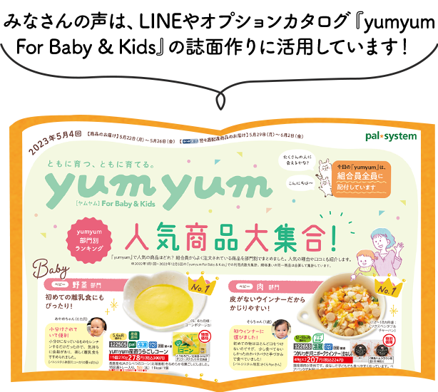 みなさんの声は、オプションカタログ「yumyum for baby&kids」の誌面作りに活用しています