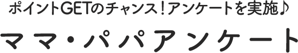 ポイントGETのチャンス！アンケートを実施　ママ・パパアンケート